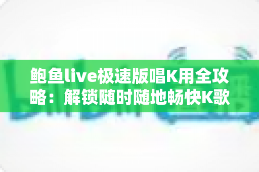 鲍鱼live极速版唱K用全攻略：解锁随时随地畅快K歌的移动娱乐新体验