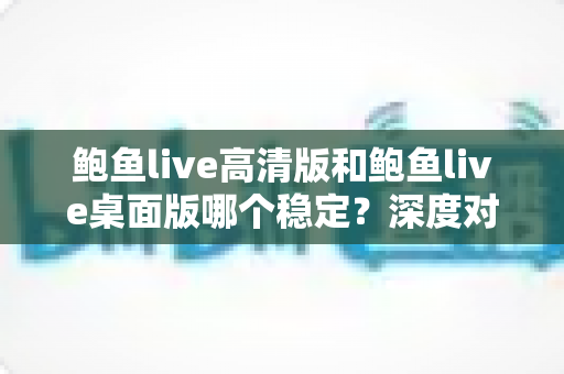 鲍鱼live高清版和鲍鱼live桌面版哪个稳定?深度对比分析与实用选择指南 鲍鱼live高清版和鲍鱼live桌面版哪个稳定?深度对比分析与实用选择指南