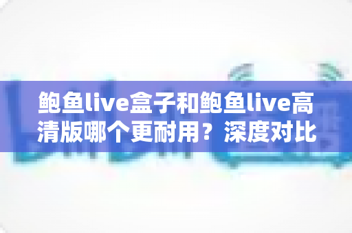 鲍鱼live盒子和鲍鱼live高清版哪个更耐用?深度对比解析与实用选购指南 鲍鱼live盒子和鲍鱼live高清版哪个更耐用?深度对比解析与实用选购指南