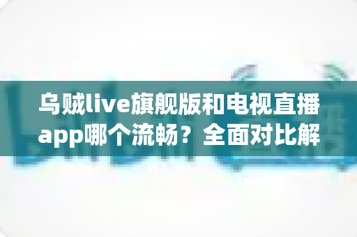 乌贼live旗舰版和电视直播app哪个流畅？全面对比解析助你选出最佳观影方案