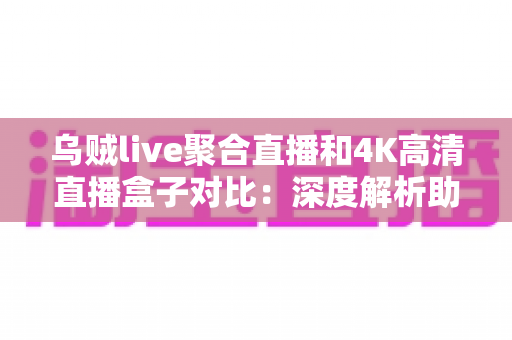 乌贼live聚合直播和4K高清直播盒子对比：深度解析助你选出最合适的观影方案