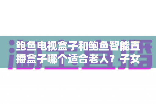 鲍鱼电视盒子和鲍鱼智能直播盒子哪个适合老人?子女必读的选购指南 鲍鱼电视盒子和鲍鱼智能直播盒子哪个适合老人?子女必读的选购指南