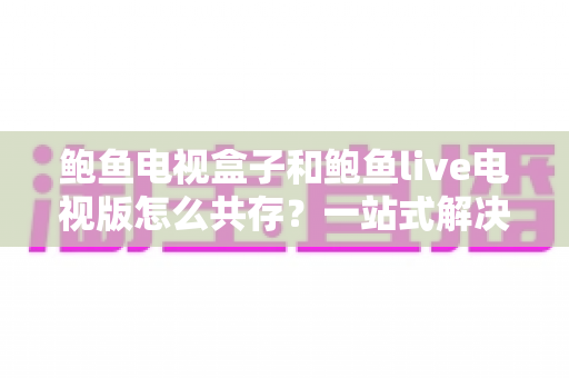 鲍鱼电视盒子和鲍鱼live电视版怎么共存?一站式解决方案与完整操作指南 鲍鱼电视盒子和鲍鱼live电视版怎么共存?一站式解决方案与完整操作指南
