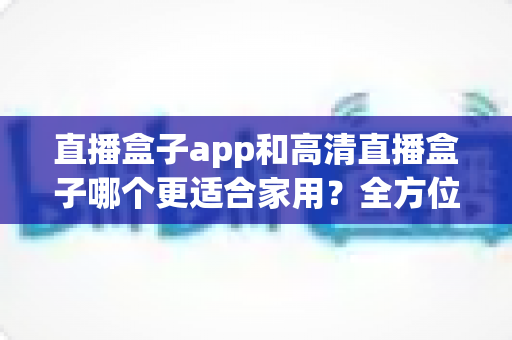 直播盒子app和高清直播盒子哪个更适合家用?全方位深度对比与选购指南 直播盒子app和高清直播盒子哪个更适合家用?全方位深度对比与选购指南
