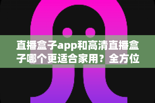 直播盒子app和高清直播盒子哪个更适合家用?全方位深度对比与选购指南 直播盒子app和高清直播盒子哪个更适合家用?全方位深度对比与选购指南