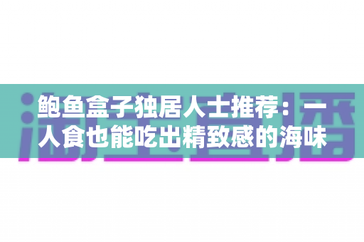 鲍鱼盒子独居人士推荐:一人食也能吃出精致感的海味选购全攻略 鲍鱼盒子独居人士推荐:一人食也能吃出精致感的海味选购全攻略