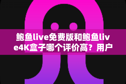 鲍鱼live免费版和鲍鱼live4K盒子哪个评价高？用户口碑、功能体验与选购建议全解析