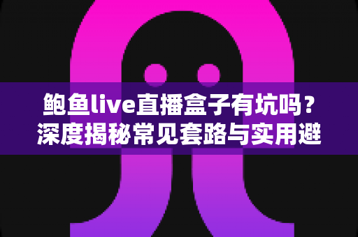 鲍鱼live直播盒子有坑吗?深度揭秘常见套路与实用避坑指南 鲍鱼live直播盒子有坑吗?深度揭秘常见套路与实用避坑指南