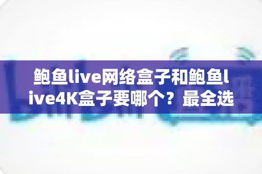 鲍鱼live网络盒子和鲍鱼live4K盒子要哪个？最全选购对比指南帮你一次选对
