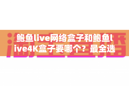 鲍鱼live网络盒子和鲍鱼live4K盒子要哪个？最全选购对比指南帮你一次选对