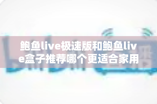 鲍鱼live极速版和鲍鱼live盒子推荐哪个更适合家用?——家用场景深度对比与实用选购指南 鲍鱼live极速版和鲍鱼live盒子推荐哪个更适合家用?——家用场景深度对比与实用选购指南