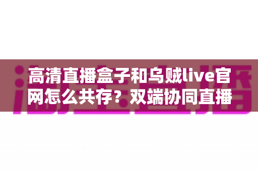 高清直播盒子和乌贼live官网怎么共存?双端协同直播的完整解决方案全解析 高清直播盒子和乌贼live官网怎么共存?双端协同直播的完整解决方案全解析