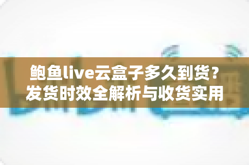鲍鱼live云盒子多久到货？发货时效全解析与收货实用指南