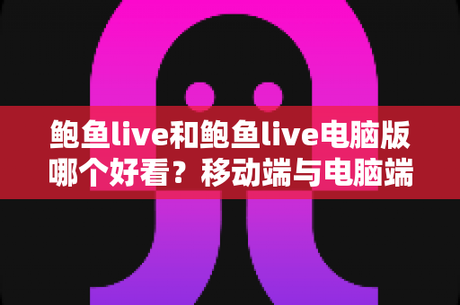 鲍鱼live和鲍鱼live电脑版哪个好看？移动端与电脑端观看体验全方位对比指南