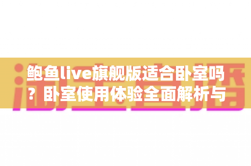鲍鱼live旗舰版适合卧室吗?卧室使用体验全面解析与实用建议 鲍鱼live旗舰版适合卧室吗?卧室使用体验全面解析与实用建议