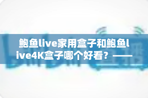 鲍鱼live家用盒子和鲍鱼live4K盒子哪个好看？——两款热门电视盒子颜值与实力全对比，帮你挑出最称心的家庭观影搭档