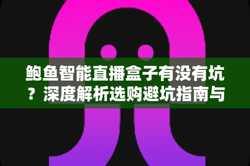 鲍鱼智能直播盒子有没有坑？深度解析选购避坑指南与真实体验分析
