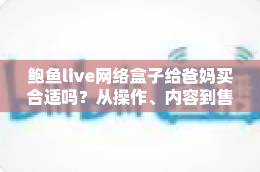 鲍鱼live网络盒子给爸妈买合适吗？从操作、内容到售后，一篇帮你分析透彻选购利弊