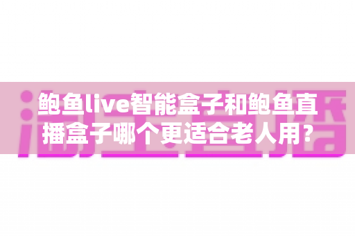 鲍鱼live智能盒子和鲍鱼直播盒子哪个更适合老人用?一篇看懂的老人电视盒子选购指南 鲍鱼live智能盒子和鲍鱼直播盒子哪个更适合老人用?一篇看懂的老人电视盒子选购指南