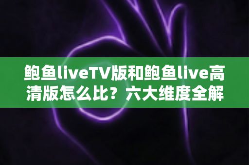 鲍鱼liveTV版和鲍鱼live高清版怎么比？六大维度全解析，帮你找到最适合的版本
