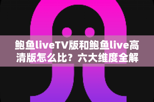 鲍鱼liveTV版和鲍鱼live高清版怎么比？六大维度全解析，帮你找到最适合的版本