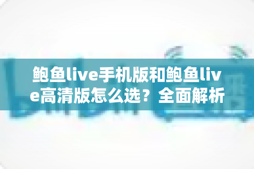鲍鱼live手机版和鲍鱼live高清版怎么选?全面解析版本差异与适用场景的实用指南 鲍鱼live手机版和鲍鱼live高清版怎么选?全面解析版本差异与适用场景的实用指南
