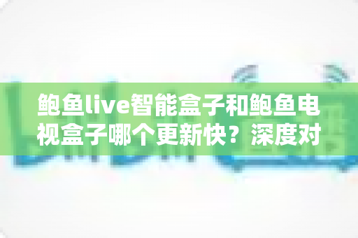 鲍鱼live智能盒子和鲍鱼电视盒子哪个更新快？深度对比解析与选购全指南