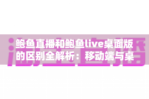 鲍鱼直播和鲍鱼live桌面版的区别全解析:移动端与桌面端怎么选更合适? 鲍鱼直播和鲍鱼live桌面版的区别全解析:移动端与桌面端怎么选更合适?