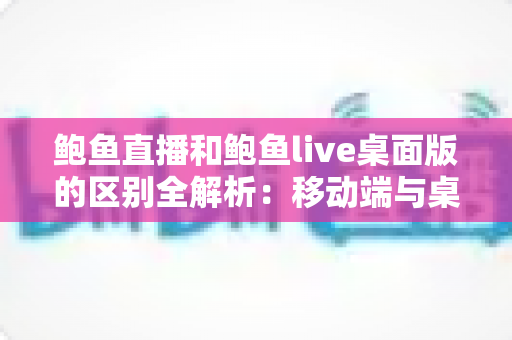 鲍鱼直播和鲍鱼live桌面版的区别全解析:移动端与桌面端怎么选更合适? 鲍鱼直播和鲍鱼live桌面版的区别全解析:移动端与桌面端怎么选更合适?