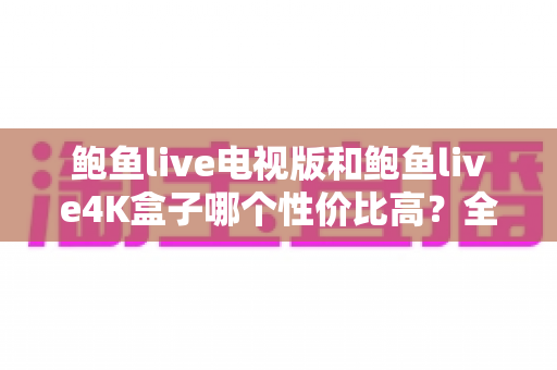 鲍鱼live电视版和鲍鱼live4K盒子哪个性价比高?全面解析与选购指南 鲍鱼live电视版和鲍鱼live4K盒子哪个性价比高?全面解析与选购指南