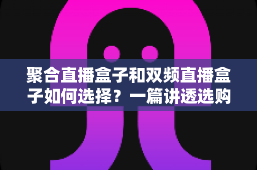 聚合直播盒子和双频直播盒子如何选择？一篇讲透选购逻辑与实战建议的完全指南