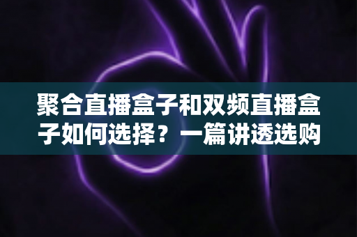 聚合直播盒子和双频直播盒子如何选择？一篇讲透选购逻辑与实战建议的完全指南