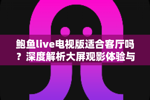 鲍鱼live电视版适合客厅吗?深度解析大屏观影体验与实用使用指南 鲍鱼live电视版适合客厅吗?深度解析大屏观影体验与实用使用指南