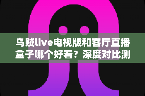 乌贼live电视版和客厅直播盒子哪个好看?深度对比测评帮你选对不踩坑 乌贼live电视版和客厅直播盒子哪个好看?深度对比测评帮你选对不踩坑