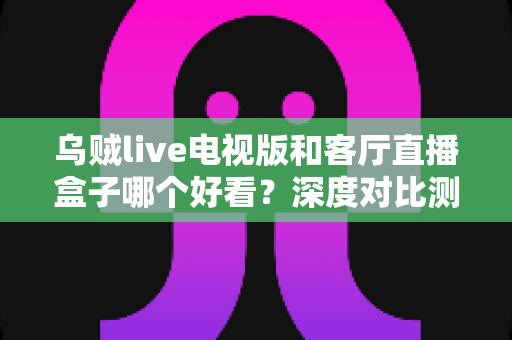 乌贼live电视版和客厅直播盒子哪个好看?深度对比测评帮你选对不踩坑 乌贼live电视版和客厅直播盒子哪个好看?深度对比测评帮你选对不踩坑
