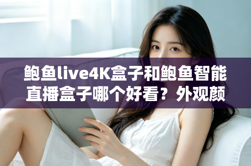 鲍鱼live4K盒子和鲍鱼智能直播盒子哪个好看？外观颜值与设计细节全方位深度对比指南