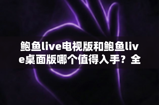 鲍鱼live电视版和鲍鱼live桌面版哪个值得入手？全维度对比评测，帮你一次选对版本