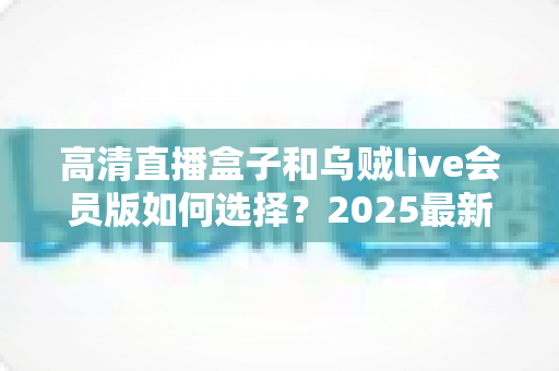 高清直播盒子和乌贼live会员版如何选择？2025最新选购指南帮你一次看懂