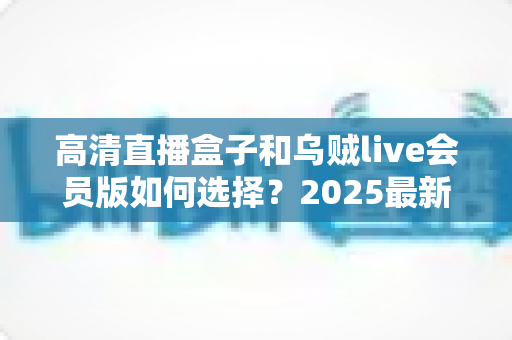 高清直播盒子和乌贼live会员版如何选择？2025最新选购指南帮你一次看懂