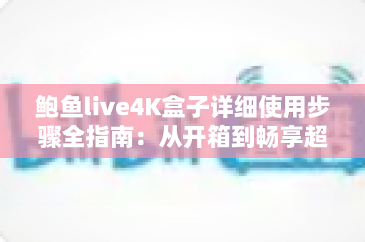 鲍鱼live4K盒子详细使用步骤全指南：从开箱到畅享超清影音的完整教程