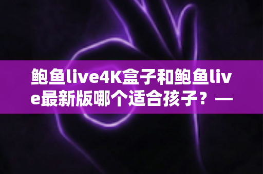 鲍鱼live4K盒子和鲍鱼live最新版哪个适合孩子?——家长选购与使用全指南 鲍鱼live4K盒子和鲍鱼live最新版哪个适合孩子?——家长选购与使用全指南
