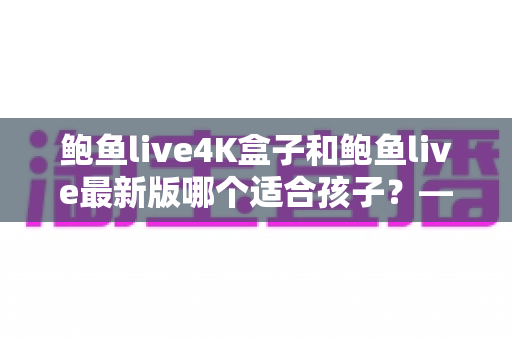 鲍鱼live4K盒子和鲍鱼live最新版哪个适合孩子?——家长选购与使用全指南 鲍鱼live4K盒子和鲍鱼live最新版哪个适合孩子?——家长选购与使用全指南