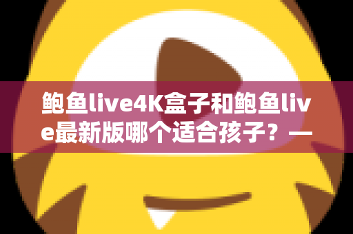 鲍鱼live4K盒子和鲍鱼live最新版哪个适合孩子?——家长选购与使用全指南 鲍鱼live4K盒子和鲍鱼live最新版哪个适合孩子?——家长选购与使用全指南
