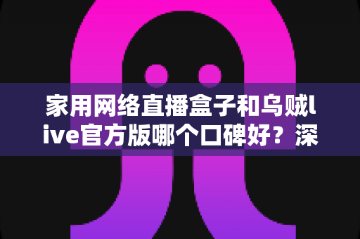 家用网络直播盒子和乌贼live官方版哪个口碑好？深度对比分析帮你选出更合适的家庭直播方案