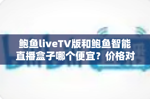 鲍鱼liveTV版和鲍鱼智能直播盒子哪个便宜？价格对比与高性价比选购全攻略
