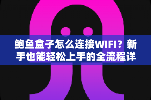 鲍鱼盒子怎么连接WIFI？新手也能轻松上手的全流程详细教程与故障排查指南