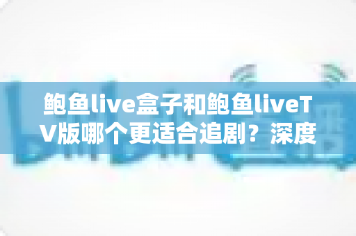 鲍鱼live盒子和鲍鱼liveTV版哪个更适合追剧？深度对比解析助你选出最佳大屏追剧方案