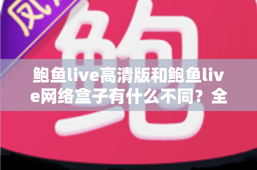 鲍鱼live高清版和鲍鱼live网络盒子有什么不同？全面解析两大版本的核心差异与选购指南