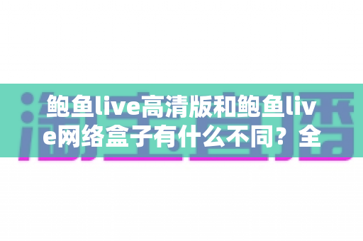 鲍鱼live高清版和鲍鱼live网络盒子有什么不同？全面解析两大版本的核心差异与选购指南