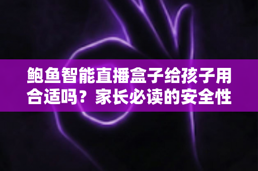 鲍鱼智能直播盒子给孩子用合适吗?家长必读的安全性分析与科学使用指南 鲍鱼智能直播盒子给孩子用合适吗?家长必读的安全性分析与科学使用指南